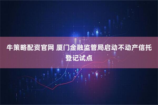 牛策略配资官网 厦门金融监管局启动不动产信托登记试点
