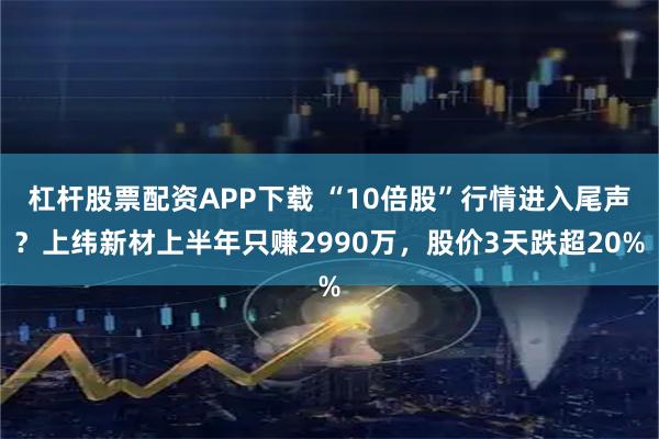 杠杆股票配资APP下载 “10倍股”行情进入尾声？上纬新材上半年只赚2990万，股价3天跌超20%