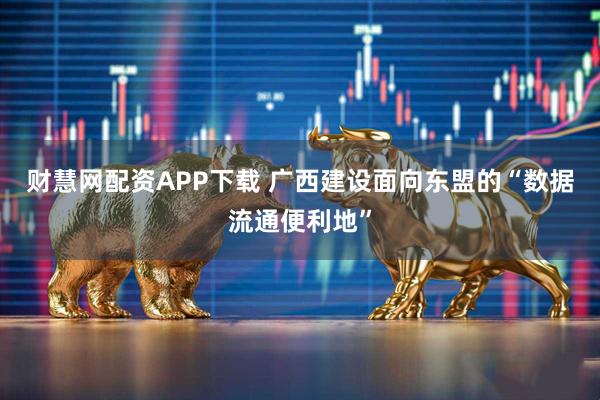 财慧网配资APP下载 广西建设面向东盟的“数据流通便利地”