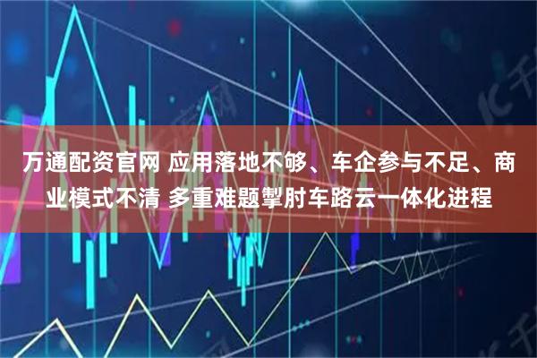 万通配资官网 应用落地不够、车企参与不足、商业模式不清 多重难题掣肘车路云一体化进程