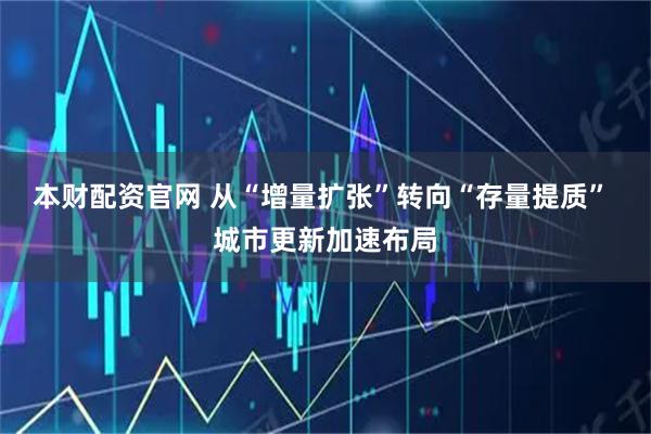 本财配资官网 从“增量扩张”转向“存量提质” 城市更新加速布局