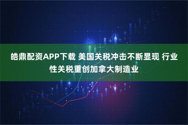 皓鼎配资APP下载 美国关税冲击不断显现 行业性关税重创加拿大制造业