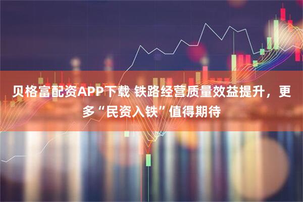 贝格富配资APP下载 铁路经营质量效益提升，更多“民资入铁”值得期待