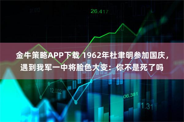 金牛策略APP下载 1962年杜聿明参加国庆,遇到我军一中将脸色大变:你不是死了吗