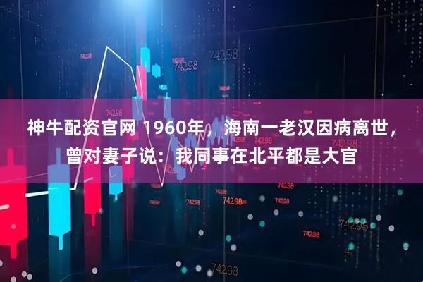 神牛配资官网 1960年,海南一老汉因病离世,曾对妻子说:我同事在北平都是大官