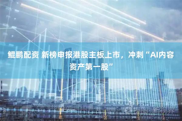 鲲鹏配资 新榜申报港股主板上市，冲刺“AI内容资产第一股”