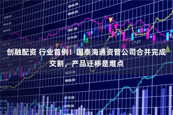 创融配资 行业首例！国泰海通资管公司合并完成交割，产品迁移是难点